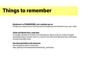 Things to remember

   Backbone is a FRAMEWORK, not a solution per se.
   It helps you organize your thinking and avoid getting overwhelmed if you use it right.


   Think and Sketch first, code later.
   It’s hugely valuable to do both, but drawing your app to scale on a piece of paper
   and pretending to interact with it is a hell of a lot more time effective than coding the
   wrong thing eight times.

   Use documentation and resources
   See the github repo for resources,
   http://github.com/readywater/backbonejs_workshop
 