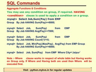 SQL Commands
Visit : python.mykvs.in for regular updates
Aggregate Functions & Conditions
You may use any condition on group, if required. HAVING
<condition> clause is used to apply a condition on a group.
mysql> Select Job,Sum(Pay) from EMP
Group By Job HAVING Sum(Pay)>=8000;
mysql> Select Job, Sum(Pay) from EMP
Group By Job HAVING Avg(Pay)>=7000;
mysql> Select Job, Sum(Pay) from EMP
Group By Job HAVING Count(*)>=5;
mysql> Select Job, Min(Pay),Max(Pay), Avg(Pay) from EMP Group
By Job HAVING Sum(Pay)>=8000;
mysql> Select Job, Sum(Pay) from EMP Where City=‘Jaipur’
Note :- Where clause works in respect of whole table but Having works
on Group only. If Where and Having both are used then Where will be
executed first.
 