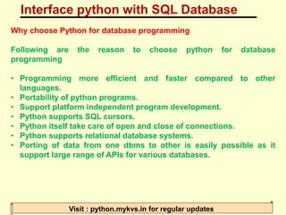 Interface python with SQL Database
Visit : python.mykvs.in for regular updates
Why choose Python for database programming
Following are the reason to choose python for database
programming
• Programming more efficient and faster compared to other
languages.
• Portability of python programs.
• Support platform independent program development.
• Python supports SQL cursors.
• Python itself take care of open and close of connections.
• Python supports relational database systems.
• Porting of data from one dbms to other is easily possible as it
support large range of APIs for various databases.
 