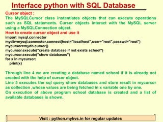 Interface python with SQL Database
Visit : python.mykvs.in for regular updates
Cursor object :
The MySQLCursor class instantiates objects that can execute operations
such as SQL statements. Cursor objects interact with the MySQL server
using a MySQLConnection object.
How to create cursor object and use it
import mysql.connector
mydb=mysql.connector.connect(host="localhost",user="root",passwd="root")
mycursor=mydb.cursor()
mycursor.execute("create database if not exists school")
mycursor.execute("show databases")
for x in mycursor:
print(x)
Through line 4 we are creating a database named school if it is already not
created with the help of cursor object.
Line 5 executes the sql query show databases and store result in mycursor
as collection ,whose values are being fetched in x variable one by one.
On execution of above program school database is created and a list of
available databases is shown.
 