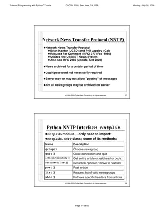 "Internet Programming with Python" Tutorial        OSCON 2009, San Jose, CA, USA                                 Monday, July 20, 2009




                                 Network News Transfer Protocol (NNTP)
                                  !Network News Transfer Protocol
                                    ! Brian Kantor (UCSD) and Phil Lapsley (Cal)
                                    ! Request For Comment (RFC) 977 (Feb 1986)
                                    ! Utilizes the USENET News System
                                    ! Also see RFC 2980 (update, Oct 2000)

                                  !News archived for a certain period of time

                                  !Login/password not necessarily required

                                  !Server may or may not allow "posting" of messages

                                  !Not all newsgroups may be archived on server


                                                   (c)1998-2009 CyberWeb Consulting. All rights reserved.   27




                                      Python NNTP Interface: nntplib
                                    !nntplib module… only need to import:
                                    !nntplib.NNTP class; some of its methods:
                                    Name                      Description
                                    group()                   Choose newsgroup
                                    quit()                    Close connection and quit
                                    article/head/body()       Get entire article or just head or body
                                    stat/next/last()          Set article "pointer," move to next/last
                                    post()                    Post article
                                    list()                    Request list of valid newsgroups
                                    xhdr()                    Retrieve specific headers from articles

                                                   (c)1998-2009 CyberWeb Consulting. All rights reserved.   28




                                                                Page 14 of 60
 