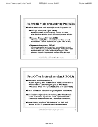 "Internet Programming with Python" Tutorial              OSCON 2009, San Jose, CA, USA                                Monday, July 20, 2009




                                   Electronic Mail Transferring Protocols
                                  !Internet electronic mail (e-mail) transferring protocols:

                                       ! Message Transport Agent (MTA)
                                              ! Responsible for routing, queuing, sending of e-mail
                                              ! i.e., Sendmail & QMail (Unix), Microsoft Exchange (win32)

                                       ! Message Transport System (MTS)
                                              ! Protocol used by MTAs to transfer e-mail (host-to-host)
                                              ! Simple Mail Transfer Protocol (SMTP) [RFCs 821 & 2821]

                                       ! (Message) User Agent ([M]UA)
                                              ! Protocols used to get e-mail from servers (client-to-host)
                                              ! Post Office Protocols (POP2) [RFC937] & (POP3) [RFC1939]
                                              ! Internet Message Access Protocol (IMAP) [RFC2060]
                                              ! Eudora, Outlook, Thunderbird, pine/elm, mutt, MH, mail


                                                        (c)1998-2009 CyberWeb Consulting. All rights reserved.   31




                                     Post Office Protocol version 3 (POP3)
                                  !Post Office Protocol version 3
                                    ! John Myers (CMU) and Marshall Rose (Dover Beach)
                                    ! Request For Comment (RFC) 1939 (May 1996)
                                    ! Also see RFCs 1957 (Jun 1996) and 2449 (Nov 1998)

                                  !E-Mail used to be delivered to your system (via SMTP)

                                  !Resources/complexity made running SMTP inefficient
                                       ! Lack of resources (cycles, disk space, superuser access)
                                       ! Expensive to keep/maintain 24x7x365 Internet connectivity


                                  !Users should be given "local control" of their mail
                                    ! Such access is possible with UA mail clients


                                                        (c)1998-2009 CyberWeb Consulting. All rights reserved.   32




                                                                     Page 16 of 60
 