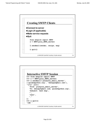 "Internet Programming with Python" Tutorial           OSCON 2009, San Jose, CA, USA                                Monday, July 20, 2009




                                      Creating SMTP Clients
                                    !Connect to server
                                    !Login (if applicable)
                                    !Make service requests
                                    !Quit
                                              from smtplib import SMTP
                                              s = SMTP(your_SMTP_server)
                                              …
                                              s.sendmail(sender, recips, msg)
                                              …
                                              s.quit()


                                                     (c)1998-2009 CyberWeb Consulting. All rights reserved.   39




                                      Interactive SMTP Session
                                     >>> from smtplib import SMTP
                                     >>> s = SMTP(your_SMTP_server)
                                     >>> s.sendmail('you@your_email_server',
                                     ('guido@python.org', 'wescpy@gmail.com'),
                                     'rn'.join(
                                        'From: you@your_email_server',
                                        'To: wescpy@gmail.com, guido@python.org',
                                        'Subject: test msg',
                                        '',
                                        'test',
                                        '.'
                                     ))
                                     >>> s.quit()
                                     '+OK '

                                                     (c)1998-2009 CyberWeb Consulting. All rights reserved.   40




                                                                  Page 20 of 60
 