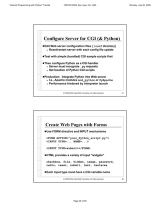 "Internet Programming with Python" Tutorial           OSCON 2009, San Jose, CA, USA                                Monday, July 20, 2009




                                    Configure Server for CGI (& Python)
                                  !Edit Web server configuration files ( /conf directory)
                                       !   Reset/restart server with each config file update

                                  !Test with simple (bundled) CGI sample scripts first

                                  !Then configure Python as a CGI handler
                                       !   Server must recognize .py requests
                                       !   Set location of Python CGI scripts

                                  !Production: Integrate Python into Web server
                                       !   I.e., Apache modules mod_python or PyApache
                                       !   Performance hindered by interpreter launch


                                                     (c)1998-2009 CyberWeb Consulting. All rights reserved.   51




                                      Create Web Pages with Forms
                                     !Use FORM directive and INPUT mechanisms

                                       <FORM ACTION="your_Python_script.py">
                                       <INPUT TYPE=... NAME=...>
                                             :
                                       <INPUT TYPE=submit></FORM>

                                     !HTML provides a variety of input "widgets"

                                       checkbox, file, hidden, image, password,
                                       radio, reset, submit, text, textarea

                                     !Each input type must have a CGI variable name

                                                     (c)1998-2009 CyberWeb Consulting. All rights reserved.   52




                                                                  Page 26 of 60
 