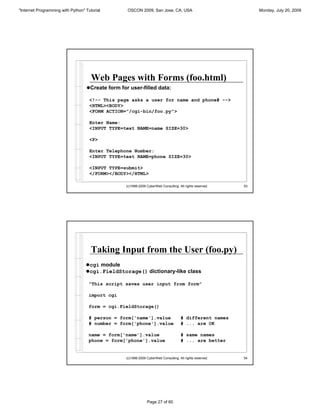 "Internet Programming with Python" Tutorial        OSCON 2009, San Jose, CA, USA                                Monday, July 20, 2009




                                      Web Pages with Forms (foo.html)
                                   !Create form for user-filled data:

                                     <!-- This page asks a user for name and phone# -->
                                     <HTML><BODY>
                                     <FORM ACTION="/cgi-bin/foo.py">

                                     Enter Name:
                                     <INPUT TYPE=text NAME=name SIZE=30>

                                     <P>

                                     Enter Telephone Number:
                                     <INPUT TYPE=text NAME=phone SIZE=30>

                                     <INPUT TYPE=submit>
                                     </FORM></BODY></HTML>

                                                  (c)1998-2009 CyberWeb Consulting. All rights reserved.   53




                                      Taking Input from the User (foo.py)
                                   !cgi module
                                   !cgi.FieldStorage() dictionary-like class

                                    "This script saves user input from form"

                                    import cgi

                                    form = cgi.FieldStorage()

                                    # person = form['name'].value                    # different names
                                    # number = form['phone'].value                   # ... are OK

                                    name = form['name'].value                        # same names
                                    phone = form['phone'].value                      # ... are better


                                                  (c)1998-2009 CyberWeb Consulting. All rights reserved.   54




                                                               Page 27 of 60
 