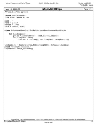 "Internet Programming with Python" Tutorial           OSCON 2009, San Jose, CA, USA                                      Monday, July 20, 2009
                                                                                                                             Printed by wesc

 Mar 18, 09 23:59                                            tsTservSSBRH.py                                                       Page 1/1
#!/usr/bin/env python
import SocketServer
from time import ctime

HOST =       ’’
PORT =       21567
BUFSIZ       = 1024
ADDR =       (HOST, PORT)

class MyRequestHandler(SocketServer.BaseRequestHandler):
       def handle(self):
           print ’...connected from:’, self.client_address
           self.request.send(
               ’[%s] %s’ % (ctime(), self.request.recv(BUFSIZ))
           )

tcpSerSock = SocketServer.TCPServer(ADDR, MyRequestHandler)
print ’waiting for connection...’
tcpSerSock.serve_forever()




           Portions from "Core Python Programming", ©2001, 2007 Prentice Hall PTR. ©1998-2009 CyberWeb Consulting. All rights reserved.
Thursday March 19, 2009                                           Page 40 of 60
                                                                                                                                              1/1
 
