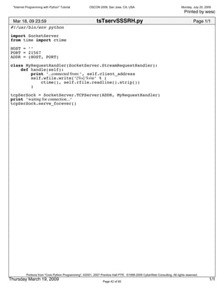"Internet Programming with Python" Tutorial           OSCON 2009, San Jose, CA, USA                                      Monday, July 20, 2009
                                                                                                                             Printed by wesc

 Mar 18, 09 23:59                                            tsTservSSSRH.py                                                       Page 1/1
#!/usr/bin/env python
import SocketServer
from time import ctime

HOST = ’’
PORT = 21567
ADDR = (HOST, PORT)

class MyRequestHandler(SocketServer.StreamRequestHandler):
    def handle(self):
        print ’...connected from:’, self.client_address
        self.wfile.write(’[%s] %sn’ % (
            ctime(), self.rfile.readline().strip())
        )

tcpSerSock = SocketServer.TCPServer(ADDR, MyRequestHandler)
print ’waiting for connection...’
tcpSerSock.serve_forever()




           Portions from "Core Python Programming", ©2001, 2007 Prentice Hall PTR. ©1998-2009 CyberWeb Consulting. All rights reserved.
Thursday March 19, 2009                                           Page 42 of 60
                                                                                                                                              1/1
 