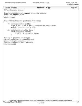 "Internet Programming with Python" Tutorial           OSCON 2009, San Jose, CA, USA                                      Monday, July 20, 2009
                                                                                                                             Printed by wesc

 Mar 18, 09 23:59                                                tsTservTW.py                                                      Page 1/1
#!/usr/bin/env python
from twisted.internet import protocol, reactor
from time import ctime

PORT = 21567

class TSServProtocol(protocol.Protocol):

       def connectionMade(self):
           clnt = self.clnt = self.transport.getPeer().host
           print ’...connected from:’, clnt
       def dataReceived(self, data):
           self.transport.write(
               ’[%s] %s’ % (ctime(), data)
           )

factory = protocol.Factory()
factory.protocol = TSServProtocol
print ’waiting for connection...’
reactor.listenTCP(PORT, factory)
reactor.run()




           Portions from "Core Python Programming", ©2001, 2007 Prentice Hall PTR. ©1998-2009 CyberWeb Consulting. All rights reserved.
Thursday March 19, 2009                                           Page 44 of 60
                                                                                                                                              1/1
 