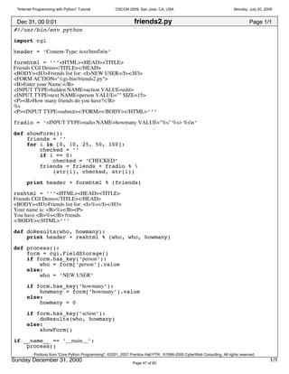 "Internet Programming with Python" Tutorial           OSCON 2009, San Jose, CA, USA                                      Monday, July 20, 2009


 Dec 31, 00 0:01                                                  friends2.py                                                     Page 1/1
#!/usr/bin/env python

import cgi
header = ’Content-Type: text/htmlnn’

formhtml = ’’’<HTML><HEAD><TITLE>
Friends CGI Demo</TITLE></HEAD>
<BODY><H3>Friends list for: <I>NEW USER</I></H3>
<FORM ACTION="/cgi-bin/friends2.py">
<B>Enter your Name:</B>
<INPUT TYPE=hidden NAME=action VALUE=edit>
<INPUT TYPE=text NAME=person VALUE="" SIZE=15>
<P><B>How many friends do you have?</B>
%s
<P><INPUT TYPE=submit></FORM></BODY></HTML>’’’

fradio = ’<INPUT TYPE=radio NAME=howmany VALUE="%s" %s> %sn’

def showForm():
    friends = ’’
    for i in [0, 10, 25, 50, 100]:
        checked = ’’
        if i == 0:
            checked = ’CHECKED’
        friends = friends + fradio % 
            (str(i), checked, str(i))

      print header + formhtml % (friends)

reshtml = ’’’<HTML><HEAD><TITLE>
Friends CGI Demo</TITLE></HEAD>
<BODY><H3>Friends list for: <I>%s</I></H3>
Your name is: <B>%s</B><P>
You have <B>%s</B> friends.
</BODY></HTML>’’’
def doResults(who, howmany):
    print header + reshtml % (who, who, howmany)
def process():
    form = cgi.FieldStorage()
    if form.has_key(’person’):
        who = form[’person’].value
    else:
        who = ’NEW USER’

      if form.has_key(’howmany’):
          howmany = form[’howmany’].value
      else:
          howmany = 0

      if form.has_key(’action’):
          doResults(who, howmany)
      else:
          showForm()

if __name__ == ’__main__’:
    process()
          Portions from "Core Python Programming", ©2001, 2007 Prentice Hall PTR. ©1998-2009 CyberWeb Consulting. All rights reserved.
Sunday December 31, 2000                                         Page 47 of 60
                                                                                                                                             1/1
 