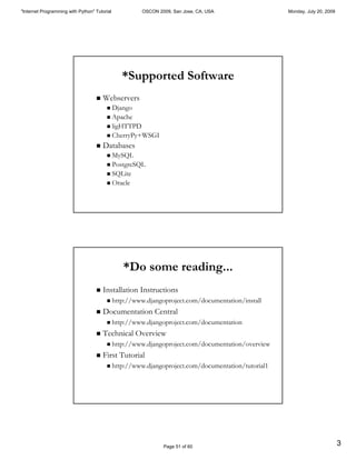 "Internet Programming with Python" Tutorial             OSCON 2009, San Jose, CA, USA                Monday, July 20, 2009




                                                 *Supported Software
                                   "   Webservers
                                        " Django
                                        " Apache
                                        " ligHTTPD
                                        " CherryPy+WSGI

                                   "   Databases
                                        " MySQL
                                        " PostgreSQL
                                        " SQLite
                                        " Oracle




                                                 *Do some reading...
                                   "   Installation Instructions
                                        "     http://www.djangoproject.com/documentation/install
                                   "   Documentation Central
                                        "     http://www.djangoproject.com/documentation
                                   "   Technical Overview
                                        "     http://www.djangoproject.com/documentation/overview
                                   "   First Tutorial
                                        "     http://www.djangoproject.com/documentation/tutorial1




                                                                Page 51 of 60
                                                                                                                             3
 
