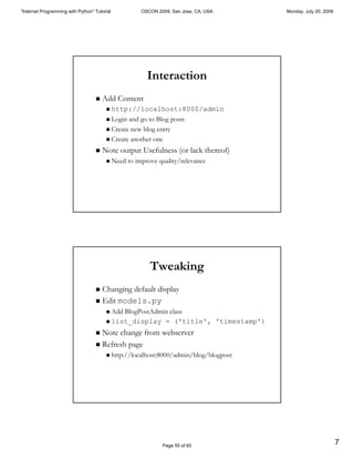 "Internet Programming with Python" Tutorial             OSCON 2009, San Jose, CA, USA     Monday, July 20, 2009




                                                          Interaction
                                   "   Add Content
                                        " http://localhost:8000/admin
                                        " Login and go to Blog posts

                                        " Create new blog entry

                                        " Create another one

                                   "   Note output Usefulness (or lack thereof)
                                        "     Need to improve quality/relevance




                                                           Tweaking
                                   " Changing default display
                                   " Edit models.py
                                        " Add BlogPostAdmin class
                                        " list_display = ('title', 'timestamp')

                                   " Note change from webserver
                                   " Refresh page
                                        "     http://localhost:8000/admin/blog/blogpost




                                                                Page 55 of 60
                                                                                                                  7
 