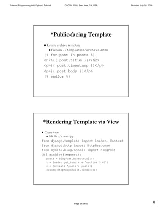 "Internet Programming with Python" Tutorial              OSCON 2009, San Jose, CA, USA   Monday, July 20, 2009




                                                 *Public-facing Template
                                     "   Create archive template
                                             "   Filename ./templates/archive.html
                                     {% for post in posts %}
                                     <h2>{{ post.title }}</h2>
                                     <p>{{ post.timestamp }}</p>
                                     <p>{{ post.body }}</p>
                                     {% endfor %}




                                  *Rendering Template via View
                                 "   Create view
                                         "   Edit file ./views.py
                                 from django.template import loader, Context
                                 from django.http import HttpResponse
                                 from mysite.blog.models import BlogPost
                                 def archive(request):
                                         posts = BlogPost.objects.all()
                                         t = loader.get_template('archive.html')
                                         c = Context({'posts': posts})
                                         return HttpResponse(t.render(c))




                                                                    Page 56 of 60
                                                                                                                 8
 