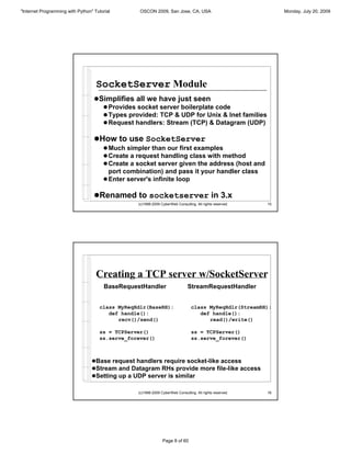 "Internet Programming with Python" Tutorial       OSCON 2009, San Jose, CA, USA                                 Monday, July 20, 2009




                                    SocketServer Module
                                   !Simplifies all we have just seen
                                     ! Provides socket server boilerplate code
                                     ! Types provided: TCP & UDP for Unix & Inet families
                                     ! Request handlers: Stream (TCP) & Datagram (UDP)

                                   !How to use SocketServer
                                       ! Much simpler than our first examples
                                       ! Create a request handling class with method
                                       ! Create a socket server given the address (host and
                                         port combination) and pass it your handler class
                                       ! Enter server's infinite loop

                                   !Renamed to socketserver in 3.x
                                                  (c)1998-2009 CyberWeb Consulting. All rights reserved.   15




                                    Creating a TCP server w/SocketServer
                                        BaseRequestHandler                     StreamRequestHandler


                                     class MyReqHdlr(BaseRH):                    class MyReqHdlr(StreamRH):
                                        def handle():                               def handle():
                                           recv()/send()                               read()/write()

                                     ss = TCPServer()                            ss = TCPServer()
                                     ss.serve_forever()                          ss.serve_forever()



                                  !Base request handlers require socket-like access
                                  !Stream and Datagram RHs provide more file-like access
                                  !Setting up a UDP server is similar

                                                  (c)1998-2009 CyberWeb Consulting. All rights reserved.   16




                                                                Page 8 of 60
 