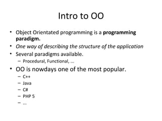 Intro to OO Object Orientated programming is a  programming paradigm. One way of describing the structure of the application Several paradigms available.  Procedural, Functional, ... OO is nowdays one of the most popular. C++ Java C# PHP 5 ... 