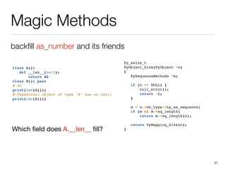 Magic Methods
backﬁll as_number and its friends
21
class A():
def __len__(self):
return 42
class B(): pass
# 42
print(len(A()))
# TypeError: object of type 'B' has no len()
print(len(B()))
Py_ssize_t
PyObject_Size(PyObject *o)
{
PySequenceMethods *m;
if (o == NULL) {
null_error();
return -1;
}
m = o->ob_type->tp_as_sequence;
if (m && m->sq_length)
return m->sq_length(o);
return PyMapping_Size(o);
}Which ﬁeld does A.__len__ ﬁll?
 