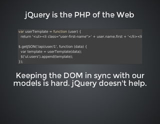 jQuery	is	the	PHP	of	the	Web

var	userTemplate	=	function	(user)	{
		return	'<ul><li	class="user-first-name">'	+	user.name.first	+	'</li><li	class="use
$.getJSON('/api/user/1',	function	(data)	{
		var	template	=	userTemplate(data);
		$('ul.users').append(template);
});

Keeping	the	DOM	in	sync	with	our
models	is	hard.	jQuery	doesn't	help.

 