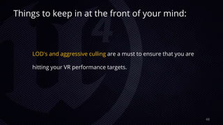 Things to keep in at the front of your mind:
LOD's and aggressive culling are a must to ensure that you are
hitting your VR performance targets.
48
 