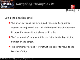 Navigating Through a File  Using the direction keys: The arrow keys and the h, j, k, and l direction keys, either alone or in conjunction with the number keys, make it possible to move the cursor to any character in a file. The “set number” command tells the editor to display the line number on the screen. The commands “G” and “:$” instruct the editor to move to the last line of a file. 