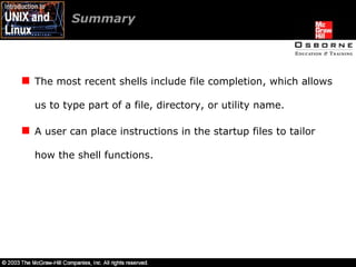 The most recent shells include file completion, which allows us to type part of a file, directory, or utility name. A user can place instructions in the startup files to tailor how the shell functions. Summary  