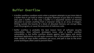 Buffer Overflow
• A buffer overflow condition exists when a program attempts to put more data in
a buffer than it can hold or when a program attempts to put data in a memory
area past a buffer. In this case, a buffer is a sequential section of memory
allocated to contain anything from a character string to an array of integers.
Writing outside the bounds of a block of allocated memory can corrupt data,
crash the program, or cause the execution of malicious code.
• Buffer overflow is probably the best known form of software security
vulnerability. Most software developers know what a buffer overflow
vulnerability is, but buffer overflow attacks against both legacy and newly-
developed applications are still quite common. Part of the problem is due to the
wide variety of ways buffer overflows can occur, and part is due to the error-
prone techniques often used to prevent them.
 