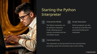 Starting the Python
Interpreter
1 Interactive Mode
The Python interpreter can
be started in interactive
mode, allowing you to
execute commands and see
immediate results.
2 Script Execution
Python programs can also
be saved as script files and
executed directly by the
interpreter.
3 Command Line
The interpreter can be launched from the command line,
providing a quick and convenient way to start coding.
 