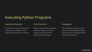 Executing Python Programs
Interactive Execution
In interactive mode, each statement
is executed immediately, and the
results are displayed on the console.
Script Execution
When running a Python script, the
interpreter executes the entire
program from start to finish,
producing the final output.
Debugging
The interpreter provides tools and
features to help developers debug
their code, such as breakpoints and
step-by-step execution.
 