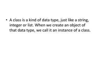 • A class is a kind of data type, just like a string,
integer or list. When we create an object of
that data type, we call it an instance of a class.
 