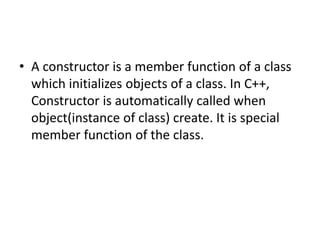 • A constructor is a member function of a class
which initializes objects of a class. In C++,
Constructor is automatically called when
object(instance of class) create. It is special
member function of the class.
 