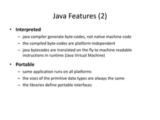 • Interpreted
– java compiler generate byte-codes, not native machine code
– the compiled byte-codes are platform-independent
– java bytecodes are translated on the fly to machine readable
instructions in runtime (Java Virtual Machine)
• Portable
– same application runs on all platforms
– the sizes of the primitive data types are always the same
– the libraries define portable interfaces
Java Features (2)
 