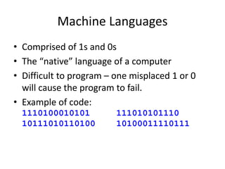 Machine Languages
• Comprised of 1s and 0s
• The “native” language of a computer
• Difficult to program – one misplaced 1 or 0
will cause the program to fail.
• Example of code:
1110100010101 111010101110
10111010110100 10100011110111
 