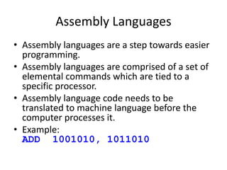 Assembly Languages
• Assembly languages are a step towards easier
programming.
• Assembly languages are comprised of a set of
elemental commands which are tied to a
specific processor.
• Assembly language code needs to be
translated to machine language before the
computer processes it.
• Example:
ADD 1001010, 1011010
 