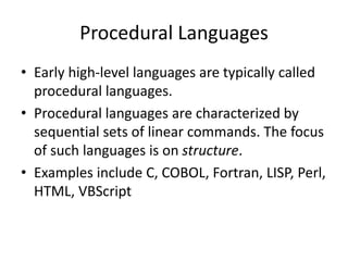 Procedural Languages
• Early high-level languages are typically called
procedural languages.
• Procedural languages are characterized by
sequential sets of linear commands. The focus
of such languages is on structure.
• Examples include C, COBOL, Fortran, LISP, Perl,
HTML, VBScript
 