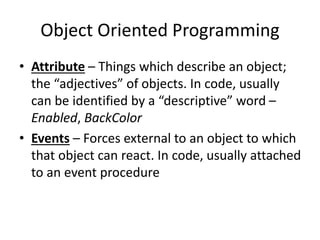 Object Oriented Programming
• Attribute – Things which describe an object;
the “adjectives” of objects. In code, usually
can be identified by a “descriptive” word –
Enabled, BackColor
• Events – Forces external to an object to which
that object can react. In code, usually attached
to an event procedure
 