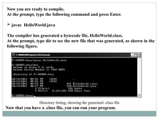 Now you are ready to compile.
At the prompt, type the following command and press Enter.
 javac HelloWorld.java
The compiler has generated a bytecode file, HelloWorld.class.
At the prompt, type dir to see the new file that was generated, as shown in the
following figure.
Directory listing, showing the generated .class file
Now that you have a .class file, you can run your program.
 