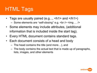 HTML TagsTags are usually paired (e.g..., <h1> and </h1>) Some elements are “self-closing” e.g. <br /> <img … />Some elements may include attributes, (additional information that is included inside the start tag).Every HTML document contains standard tags. Each document consists of a head and body The head contains the title (and more…), and The body contains the actual text that is made up of paragraphs, lists, images, and other elements