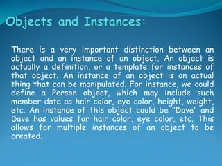 There is a very important distinction between an
object and an instance of an object. An object is
actually a definition, or a template for instances of
that object. An instance of an object is an actual
thing that can be manipulated. For instance, we could
define a Person object, which may include such
member data as hair color, eye color, height, weight,
etc. An instance of this object could be "Dave" and
Dave has values for hair color, eye color, etc. This
allows for multiple instances of an object to be
created.
 