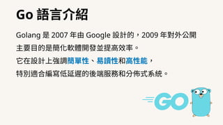 Go 語⾔介紹
Golang 是 2007 年由 Google 設計的，2009 年對外公開
主要⽬的是簡化軟體開發並提⾼效率。
它在設計上強調簡單性、易讀性和⾼性能，
特別適合編寫低延遲的後端服務和分佈式系統。
 