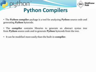 Python Compilers
• The Python compiler package is a tool for analyzing Python source code and
generating Python bytecode.
• The compiler contains libraries to generate an abstract syntax tree
from Python source code and to generate Python bytecode from the tree.
• It can be modified more easily than the built-in compiler.
 