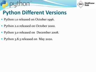 Python Different Versions
 Python 1.0 released on October 1996.
 Python 2.0 released on October 2000.
 Python 3.0 released on December 2008.
 Python 3.8.3 released on May 2020.
 