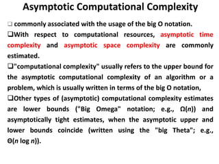 Asymptotic Computational Complexity
❑ commonly associated with the usage of the big O notation.
❑With respect to computational resources, asymptotic time
complexity and asymptotic space complexity are commonly
estimated.
❑"computational complexity" usually refers to the upper bound for
the asymptotic computational complexity of an algorithm or a
problem, which is usually written in terms of the big O notation,
❑Other types of (asymptotic) computational complexity estimates
are lower bounds ("Big Omega" notation; e.g., Ω(n)) and
asymptotically tight estimates, when the asymptotic upper and
lower bounds coincide (written using the "big Theta"; e.g.,
Θ(n log n)).
 