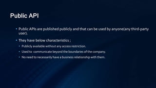 Public API
• Public APIs are published publicly and that can be used by anyone(any third-party
user).
• They have below characteristics ;
• Publicly available without any access restriction.
• Used to communicate beyond the boundaries of the company.
• No need to necessarily have a business relationship with them.
 