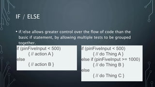 IF / ELSE
• if/else allows greater control over the flow of code than the
basic if statement, by allowing multiple tests to be grouped
together.
if (pinFiveInput < 500)
{ // action A }
else
{ // action B }
if (pinFiveInput < 500)
{ // do Thing A }
else if (pinFiveInput >= 1000)
{ // do Thing B }
else
{ // do Thing C }
 