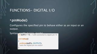 FUNCTIONS- DIGITAL I/O
•pinMode()
Configures the specified pin to behave either as an input or an
output.
Syntax: pinMode(pin, mode)
int ledPin = 13; // LED connected to digital pin 13
void setup()
{
pinMode(ledPin, OUTPUT);
// sets the digital pin as output
}
 