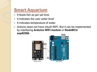 Smart Aquarium
 It feeds fish as per set time
 It indicates the user water level
 It indicates temperature of water
 Arduino does not have inbuilt WIFI. But it can be implemented
by interfacing Arduino WIFI module or NodeMCU
esp82566.
 