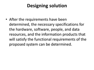 Designing solution
• After the requirements have been
determined, the necessary specifications for
the hardware, software, people, and data
resources, and the information products that
will satisfy the functional requirements of the
proposed system can be determined.
 