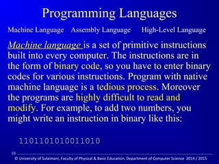 Programming Languages 
Machine Language Assembly Language High-Level Language 
MMaacchhiinnee llaanngguuaaggee is a set of primitive instructions 
built into every computer. The instructions are in 
the form of binary code, so you have to enter binary 
codes for various instructions. Program with native 
machine language is a tedious process. Moreover 
the programs are highly difficult to read and 
modify. For example, to add two numbers, you 
might write an instruction in binary like this: 
1101101010011010 
10 
© University of Sulaimani, Faculty of Physical  Basic Education, Department of Computer Science 2014 / 2015 
 