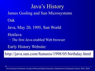 Java’s History 
 James Gosling and Sun Microsystems 
 Oak 
 Java, May 20, 1995, Sun World 
 HotJava 
– The first Java-enabled Web browser 
 Early History Website: 
http://java.sun.com/features/1998/05/birthday.html 
19 
© University of Sulaimani, Faculty of Physical  Basic Education, Department of Computer Science 2014 / 2015 
 
