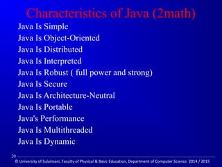Characteristics of Java (2math) 
 Java Is Simple 
 Java Is Object-Oriented 
 Java Is Distributed 
 Java Is Interpreted 
 Java Is Robust ( full power and strong) 
 Java Is Secure 
 Java Is Architecture-Neutral 
 Java Is Portable 
 Java's Performance 
 Java Is Multithreaded 
 Java Is Dynamic 
20 
© University of Sulaimani, Faculty of Physical  Basic Education, Department of Computer Science 2014 / 2015 
 