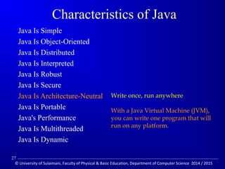 Characteristics of Java 
 Java Is Simple 
 Java Is Object-Oriented 
 Java Is Distributed 
 Java Is Interpreted 
 Java Is Robust 
 Java Is Secure 
 Java Is Architecture-Neutral 
 Java Is Portable 
 Java's Performance 
 Java Is Multithreaded 
 Java Is Dynamic 
Write once, run anywhere 
With a Java Virtual Machine (JVM), 
you can write one program that will 
run on any platform. 
27 
© University of Sulaimani, Faculty of Physical  Basic Education, Department of Computer Science 2014 / 2015 
 