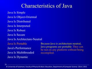 Characteristics of Java 
 Java Is Simple 
 Java Is Object-Oriented 
 Java Is Distributed 
 Java Is Interpreted 
 Java Is Robust 
 Java Is Secure 
 Java Is Architecture-Neutral 
 Java Is Portable 
 Java's Performance 
 Java Is Multithreaded 
 Java Is Dynamic 
Because Java is architecture neutral, 
Java programs are portable. They can 
be run on any platform without being 
recompiled. 
28 
© University of Sulaimani, Faculty of Physical  Basic Education, Department of Computer Science 2014 / 2015 
 